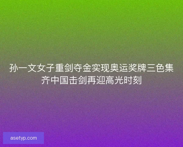 孙一文女子重剑夺金实现奥运奖牌三色集齐中国击剑再迎高光时刻