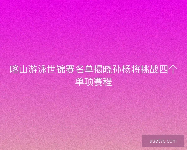 喀山游泳世锦赛名单揭晓孙杨将挑战四个单项赛程
